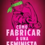 Cómo fabricar a una feminista...: y cómo rescatarla de la prisión de falsa libertad que se le prometió