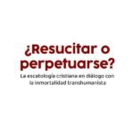 ¿Resucitar o perpetuarse?: La escatología cristiana en diálogo con la inmortalidad transhumanista